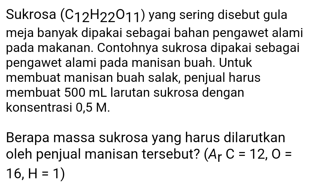 Sukrosa (C_12H_22O_11) yang sering disebut gula 
meja banyak dipakai sebagai bahan pengawet alami 
pada makanan. Contohnya sukrosa dipakai sebagai 
pengawet alami pada manisan buah. Untuk 
membuat manisan buah salak, penjual harus 
membuat 500 mL larutan sukrosa dengan 
konsentrasi 0,5 M. 
Berapa massa sukrosa yang harus dilarutkan 
oleh penjual manisan tersebut? (A_rC=12,O=
16,H=1)