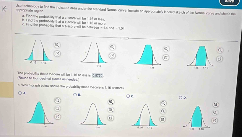 save
Use technology to find the indicated area under the standard Normal curve. Include an appropriately labeled sketch of the Normal curve and shade the
appropriate region.
a. Find the probability that a z-score will be 1.16 or less.
b. Find the probability that a z-score will be 1.16 or more.
c. Find the probability that a z-score will be between - 1.4 and - 1.04.
B

The probability that a z-score will be 1.16 or less is 0.8770.
(Round to four decimal places as needed.)
b. Which graph below shows the probability that a z-score is 1.16 or more?
A.
B.
C.
D.
z
B