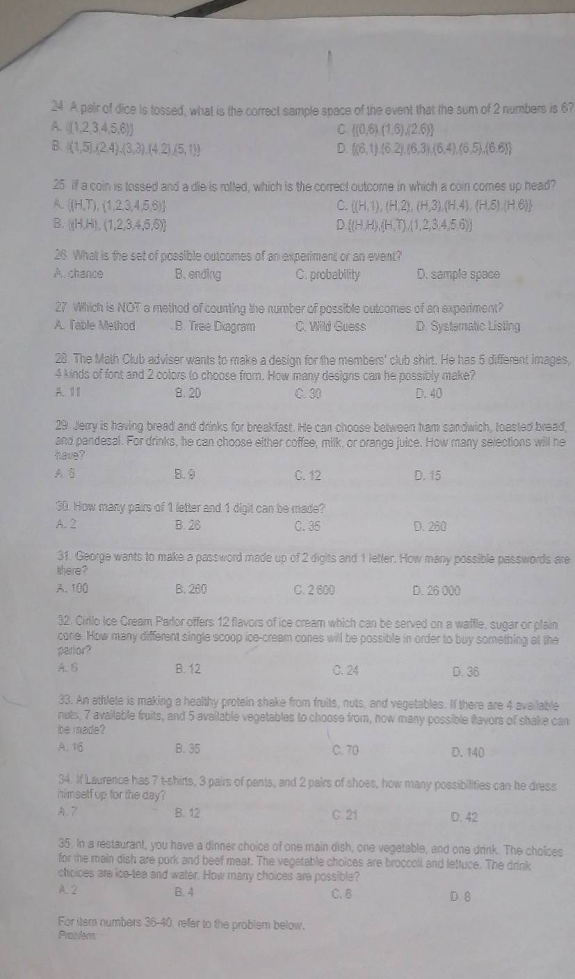 A pair of dice is tossed, what is the correct sample space of the event that the sum of 2 numbers is 6?
A.  (1,2,3,4,5,6) C  (0,6),(1,6),(2,6)
B.  (1,5),(2,4),(3,3),(4,2),(5,1) D.  (6,t),(6,2),(6,3),(6,4),(6,5),(6,6)
25 If a coin is tossed and a die is rolled, which is the correct outcome in which a coin comes up head?
A.  (H,T),(1,2,3,4,5,6) C.  (H,1),(H,2),(H,3),(H,4),(H,5),(H,6)
B.  (H,H),(1,2,3,4,5,6) D  (H,H),(H,T),(1,2,3,4,5,6)
26. What is the set of possible outcomes of an experiment or an event?
A. chance B. ending C. probability D. sample space
27 Which is NOT a method of counting the number of possible outcomes of an experiment?
A. Table Method B. Tree Diagram C. Wild Guess D. Systematic Listing
28 The Math Club adviser wants to make a design for the members' club shirt. He has 5 different images,
4 kinds of font and 2 colors to choose from. How many designs can he possibly make?
A. 11 B. 20 C. 30 D. 40
29. Jerry is having bread and drinks for breakfast. He can choose between ham sandwich, toasted bread,
and pendesal. For drinks, he can choose either coffee, milk, or orange juice. How many selections will he
have?
A.B B. 9 C. 12 D. 15
30. How many pairs of 1 letter and 1 digit can be made?
A. 2 B. 26 C. 35 D. 260
31. George wants to make a password made up of 2 digits and 1 letter. How many possible passwords are
here?
A. 100 B. 260 C. 2 600 D. 26 000
32. Cirllo ice Cream Parlor offers 12 flavors of ice cream which can be served on a waffle, sugar or plain
cone. How many different single scoop ice-cream cones will be possible in order to buy something at the
parlor?
A. B B. 12 C. 24
D. 36
33. An athlete is making a healthy protein shake from fruits, nuts, and vegetables. If there are 4 available
nuts, 7 available fruits, and 5 available vegetables to choose from, how many possible flavors of shake can
be made?
A. 16 B. 35 C. 70 D. 140
34. If Laurence has 7 t-shirts, 3 pairs of pants, and 2 pairs of shoes, how many possibilities can he dress
himself up for the day?
A. 7 B. 12 C. 21 D. 42
35. In a restaurant, you have a dinner choice of one main dish, one vegetable, and one drink. The choices
for the main dish are pork and beef meat. The vegetable choices are broccoll and lettuce. The drink
choices are ice-tea and water. How many choices are possible?
A. 2 B. 4 C. 6 D. 8
For ilem numbers 36-40, refer to the problem below.
Problem: