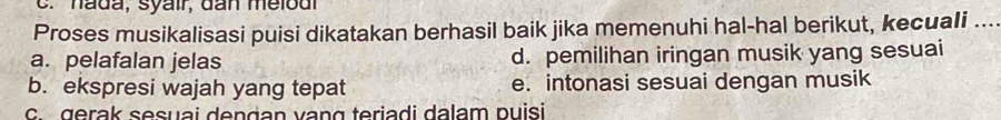 hada, syair, dan melod
Proses musikalisasi puisi dikatakan berhasil baik jika memenuhi hal-hal berikut, kecuali ....
a. pelafalan jelas d. pemilihan iringan musik yang sesuai
b. ekspresi wajah yang tepat e. intonasi sesuai dengan musik
c. gerak sesuai dengan vạng teriadi dalam puisi