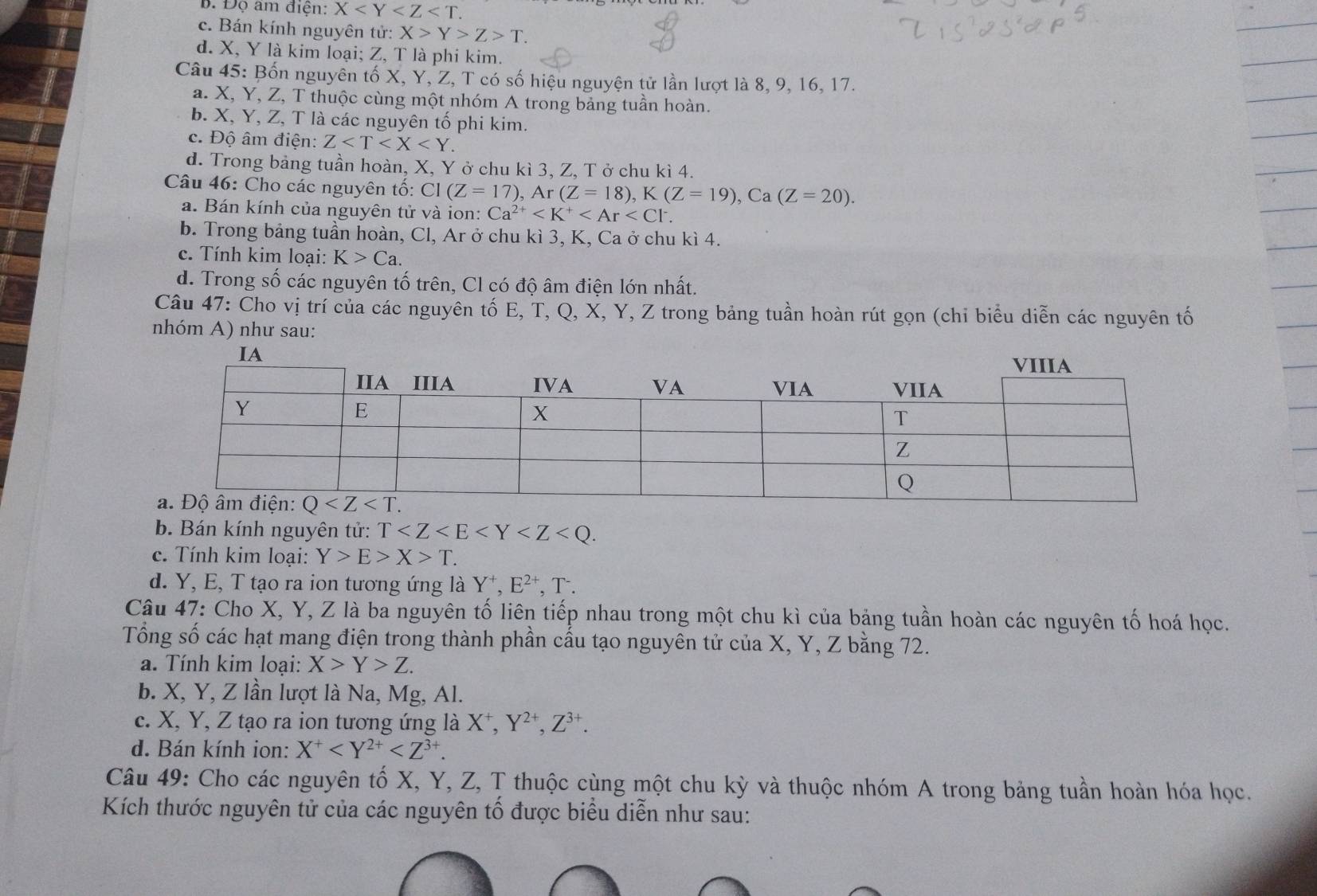 B. Đọ âm điện: X
c. Bán kính nguyên tử: X>Y>Z>T.
d. X, Y là kim loại; Z, T là phi kim.
Câu 45: Bốn nguyên tố X, Y, Z, T có số hiệu nguyện tử lần lượt là 8, 9, 16, 17.
a. X, Y, Z, T thuộc cùng một nhóm A trong bảng tuần hoàn.
b. X, Y, Z, T là các nguyên tố phi kim.
c. Độ âm điện: Z
d. Trong bảng tuần hoàn, X, Y ở chu kì 3, Z, T ở chu kì 4.
Câu 46: Cho các nguyên tố: CI(Z=17),Ar(Z=18),K(Z=19),Ca(Z=20).
a. Bán kính của nguyên tử và ion: Ca^(2+)
b. Trong bảng tuần hoàn, Cl, Ar ở chu kì 3, K, Ca ở chu kì 4.
c. Tính kim loại: K>Ca.
d. Trong số các nguyên tố trên, Cl có độ âm điện lớn nhất.
Câu 47: Cho vị trí của các nguyên tố E, T, Q, X, Y, Z trong bảng tuần hoàn rút gọn (chi biểu diễn các nguyên tố
nhóm A) như sau:
b. Bán kính nguyên tử: T
c. Tính kim loại: Y>E>X>T.
d. Y, E, T tạo ra ion tương ứng là Y^+,E^(2+),T^-.
Câu 47: Cho X, Y, Z là ba nguyên tố liên tiếp nhau trong một chu kì của bảng tuần hoàn các nguyên tố hoá học.
Tổng số các hạt mang điện trong thành phần cấu tạo nguyên tử của X, Y, Z bằng 72.
a. Tính kim loại: X>Y>Z.
b. X, Y, Z lần lượt là Na, Mg, Al.
c. X, Y, Z tạo ra ion tương ứng là X^+, Y^(2+),Z^(3+).
d. Bán kính ion: X^+
Câu 49: Cho các nguyên tố X, Y, Z, T thuộc cùng một chu kỳ và thuộc nhóm A trong bảng tuần hoàn hóa học.
Kích thước nguyên tử của các nguyên tố được biểu diễn như sau: