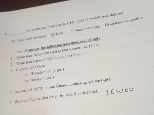 are exchanged between the CPU and I/O module over data bus
_A) Command decoding B) Data C) status reporting D) address recognition
8
Part III answer the following questions accordingly
1. Write four What CPU tell to DMA controller (2pts)
2. Write four types of I/O commands (2pts)
3. Convert (2345)s to
a) Hexadecimal (2 pts.)
b) Binary (2 pts.)
3. Convert (41.6875) ω into Binary numbering system (4pts)
4. Write you name first letter by ASCII code (2pts) _