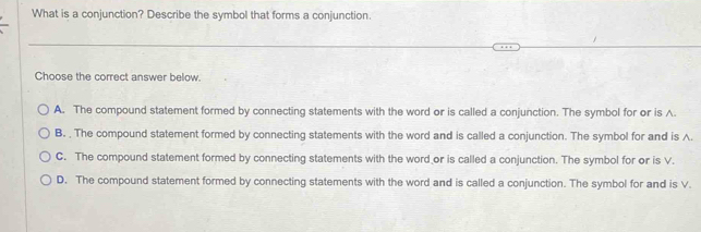 What is a conjunction? Describe the symbol that forms a conjunction.
Choose the correct answer below.
A. The compound statement formed by connecting statements with the word or is called a conjunction. The symbol for or is A.
B. . The compound statement formed by connecting statements with the word and is called a conjunction. The symbol for and is A.
C. The compound statement formed by connecting statements with the word or is called a conjunction. The symbol for or is V.
D. The compound statement formed by connecting statements with the word and is called a conjunction. The symbol for and is V.