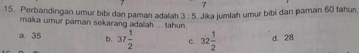 7
15. Perbandingan umur bibi dan paman adalah 3:5. Jika jumlah umur bibi dan paman 60 tahun.
maka umur paman sekarang adalah ... tahun.
a. 35
b. 37 1/2  32 1/2  d. 28
C.