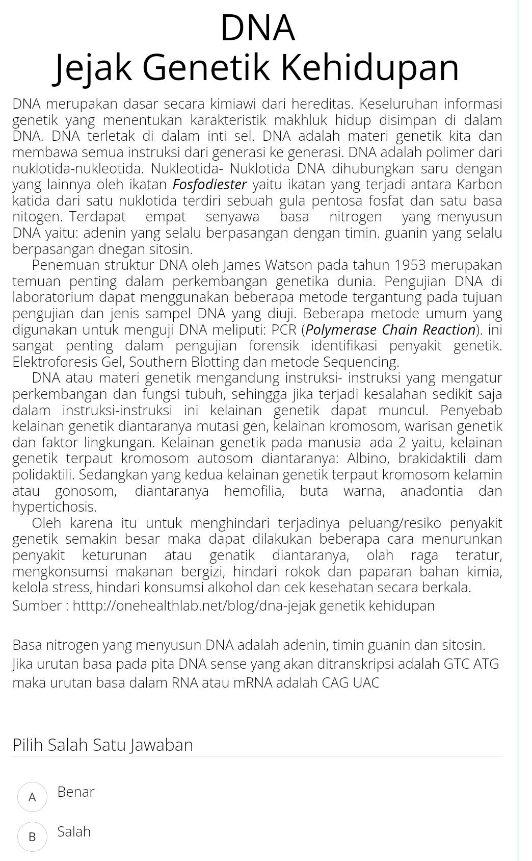 DNA
Jejak Genetik Kehidupan
DNA merupakan dasar secara kimiawi dari hereditas. Keseluruhan informasi
genetik yang menentukan karakteristik makhluk hidup disimpan di dalam 
DNA. DNA terletak di dalam inti sel. DNA adalah materi genetik kita dan
membawa semua instruksi dari generasi ke generasi. DNA adalah polimer dari
nuklotida-nukleotida. Nukleotida- Nuklotida DNA dihubungkan saru dengan
yang lainnya oleh ikatan Fosfodiester yaitu ikatan yang terjadi antara Karbon
katida dari satu nuklotida terdiri sebuah gula pentosa fosfat dan satu basa
nitogen. Terdapat empat senyawa basa nitrogen yang menyusun
DNA yaitu: adenin yang selalu berpasangan dengan timin. guanin yang selalu
berpasangan dnegan sitosin.
Penemuan struktur DNA oleh James Watson pada tahun 1953 merupakan
temuan penting dalam perkembangan genetika dunia. Pengujian DNA di
laboratorium dapat menggunakan beberapa metode tergantung pada tujuan
pengujian dan jenis sampel DNA yang diuji. Beberapa metode umum yang
digunakan untuk menguji DNA meliputi: PCR (Polymerase Chain Reaction). ini
sangat penting dalam pengujian forensik identifikasi penyakit genetik.
Elektroforesis Gel, Southern Blotting dan metode Sequencing.
DNA atau materi genetik mengandung instruksi- instruksi yang mengatur
perkembangan dan fungsi tubuh, sehingga jika terjadi kesalahan sedikit saja
dalam instruksi-instruksi ini kelainan genetik dapat muncul. Penyebab
kelainan genetik diantaranya mutasi gen, kelainan kromosom, warisan genetik
dan faktor lingkungan. Kelainan genetik pada manusia ada 2 yaitu, kelainan
genetik terpaut kromosom autosom diantaranya: Albino, brakidaktili dam
polidaktili. Sedangkan yang kedua kelainan genetik terpaut kromosom kelamin
atau gonosom, diantaranya hemofilia, buta warna, anadontia dan
hypertichosis.
Oleh karena itu untuk menghindari terjadinya peluang/resiko penyakit
genetik semakin besar maka dapat dilakukan beberapa cara menurunkan
penyakit keturunan atau genatik diantaranya, olah raga teratur,
mengkonsumsi makanan bergizi, hindari rokok dan paparan bahan kimia,
kelola stress, hindari konsumsi alkohol dan cek kesehatan secara berkala.
Sumber : htttp://onehealthlab.net/blog/dna-jejak genetik kehidupan
Basa nitrogen yang menyusun DNA adalah adenin, timin guanin dan sitosin.
Jika urutan basa pada pita DNA sense yang akan ditranskripsi adalah GTC ATG
maka urutan basa dalam RNA atau mRNA adalah CAG UAC
Pilih Salah Satu Jawaban
A Benar
B Salah