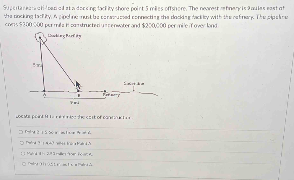 Supertankers off-load oil at a docking facility shore point 5 miles offshore. The nearest refnery is 9 m les east of
the docking facility. A pipeline must be constructed connecting the docking facility with the refnery. The pipeline
costs $300,000 per mile if constructed underwater and $200,000 per mile if over land.
Locate point B to minimize the cost of construction.
Point B is 5.66 miles from Point A.
Point B is 4.47 miles from Point A.
Point B is 2.50 miles from Point A.
Point B is 3.51 miles from Point A.