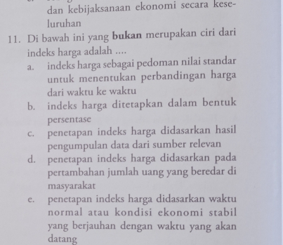 dan kebijaksanaan ekonomi secara kese-
luruhan
11. Di bawah ini yang bukan merupakan ciri dari
indeks harga adalah ....
a. indeks harga sebagai pedoman nilai standar
untuk menentukan perbandingan harga
dari waktu ke waktu
b. indeks harga ditetapkan dalam bentuk
persentase
c. penetapan indeks harga didasarkan hasil
pengumpulan data dari sumber relevan
d. penetapan indeks harga didasarkan pada
pertambahan jumlah uang yang beredar di
masyarakat
e. penetapan indeks harga didasarkan waktu
normal atau kondisi ekonomi stabil
yang berjauhan dengan waktu yang akan
datang