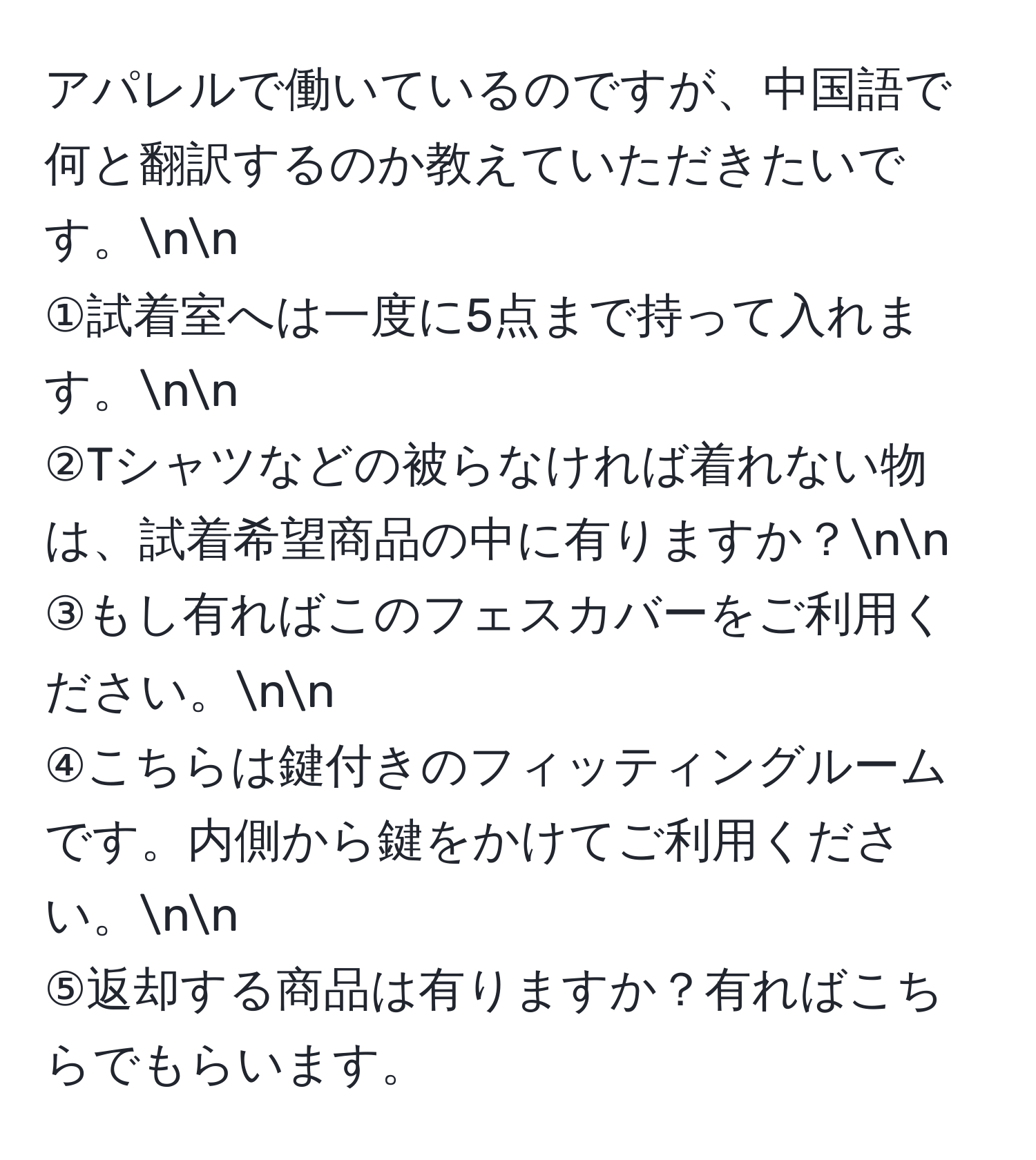 アパレルで働いているのですが、中国語で何と翻訳するのか教えていただきたいです。nn
①試着室へは一度に5点まで持って入れます。nn
②Tシャツなどの被らなければ着れない物は、試着希望商品の中に有りますか？nn
③もし有ればこのフェスカバーをご利用ください。nn
④こちらは鍵付きのフィッティングルームです。内側から鍵をかけてご利用ください。nn
⑤返却する商品は有りますか？有ればこちらでもらいます。