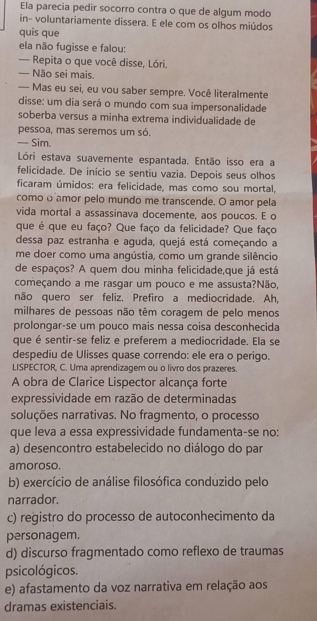 Ela parecia pedir socorro contra o que de algum modo
in- voluntariamente dissera. E ele com os olhos miúdos
quis que
ela não fugisse e falou:
— Repita o que você disse, Lóri.
— Não sei mais.
— Mas eu sei, eu vou saber sempre. Você literalmente
disse: um dia será o mundo com sua impersonalidade
soberba versus a minha extrema individualidade de
pessoa, mas seremos um só.
— Sim.
Lóri estava suavemente espantada. Então isso era a
felicidade. De início se sentiu vazia. Depois seus olhos
ficaram úmidos: era felicidade, mas como sou mortal,
como o amor pelo mundo me transcende. O amor pela
vida mortal a assassinava docemente, aos poucos. E o
que é que eu faço? Que faço da felicidade? Que faço
dessa paz estranha e aguda, quejá está começando a
me doer como uma angústia, como um grande silêncio
de espaços? A quem dou minha felicidade,que já está
começando a me rasgar um pouco e me assusta?Não,
não quero ser feliz. Prefiro a mediocridade. Ah,
milhares de pessoas não têm coragem de pelo menos
prolongar-se um pouco mais nessa coisa desconhecida
que é sentir-se feliz e preferem a mediocridade. Ela se
despediu de Ulisses quase correndo: ele era o perigo.
LISPECTOR, C. Uma aprendizagem ou o livro dos prazeres.
A obra de Clarice Lispector alcança forte
expressividade em razão de determinadas
soluções narrativas. No fragmento, o processo
que leva a essa expressividade fundamenta-se no:
a) desencontro estabelecido no diálogo do par
amoroso.
b) exercício de análise filosófica conduzido pelo
narrador.
c) registro do processo de autoconhecimento da
personagem.
d) discurso fragmentado como reflexo de traumas
psicológicos.
e) afastamento da voz narrativa em relação aos
dramas existenciais.