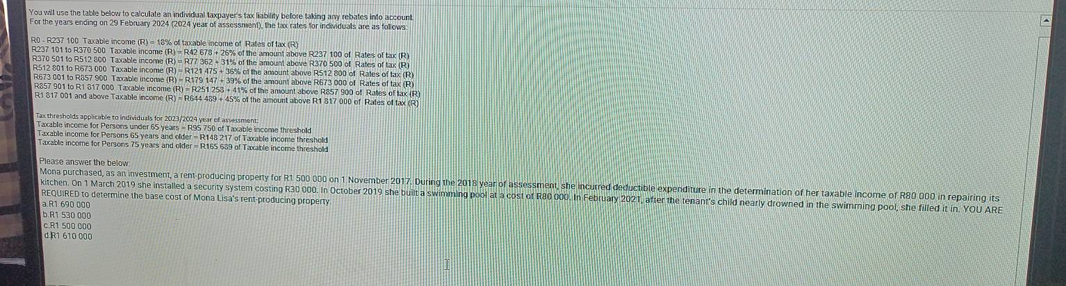 You will use the table below to calculate an individual taxpayer's tax liability before taking any rebates into account
For the years ending on 29 February 2024 (2024 year of assessment), the tax rates for individuals are as follows
R0 - R237 100 Taxable income (R) = 18% of taxable income of Rates of tax (R)
R237 101 to R370 500 Taxable income (R) = R42 678 + 26% of the amount above R237 100 of Rates of tax (R)
R370 501 to R512 800 Taxable income (R) = R77 362 + 31% of the amount above R370 500 of Rates of tax (R)
R512 801 to R673 000 Taxable income (R) = R121 475 + 36% of the amount above R512 800 of Rates of tax (R)
R673 001 to R857 900 Taxable income (R) = R179 147 + 39% of the amount above R673 000 of Rates of tax (R)
R857 901 to R1 817 000 Taxable income (R) = R251 258 + 41% of the amount above R857 900 of Rates of tax (R)
R1 817 001 and above Taxable income (R) = R644 489 + 45% of the amount above R1 817 000 of Rates of tax (R)
Tax thresholds applicable to individuals for 2023/2024 year of assessment
Taxable income for Persons under 65 years = R95 750 of Taxable income threshold
Taxable income for Persons 65 years and older = R148 217 of Taxable income threshold
Taxable income for Persons 75 years and older = R165 689 of Taxable income threshold
Please answer the below:
Mona purchased, as an investment, a rent-producing property for R1 500 000 on 1 November 2017. During the 2018 year of assessment, she incurred deductible expenditure in the determination of her taxable income of R80 000 in repairing its
kitchen. On 1 March 2019 she installed a security system costing R30 000. In October 2019 she built a swimming pool at a cost of R80 000. In February 2021, after the tenant's child nearly drowned in the swimming pool, she filled it in. YOU ARE
REQUIRED to determine the base cost of Mona Lisa's rent-producing property
a.R1 690 000
b.R1 530 000
c.R1 500 000
d R1 610 000