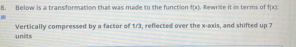 Below is a transformation that was made to the function f(x). Rewrite it in terms of f(x) : 
Vertically compressed by a factor of 1/3, reflected over the x-axis, and shifted up 7
units