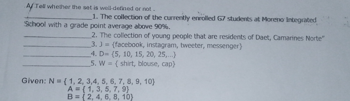 A Tell whether the set is well-defined or not . 
_1. The collection of the currently enrolled G7 students at Moreno Integrated 
School with a grade point average above 90%. 
_2. The collection of young people that are residents of Daet, Camarines Norte" 
_3. J= facebook, instagram, tweeter, messenger 
_4. D= 5,10,15,20,25,...
_5. W=  shirt, blouse, cap
Given: N= 1,2,3,4,5,6,7,8,9,10
A= 1,3,5,7,9
B= 2,4,6,8,10