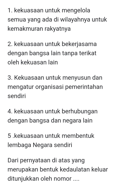 kekuasaan untuk mengelola
semua yang ada di wilayahnya untuk
kemakmuran rakyatnya
2. kekuasaan untuk bekerjasama
dengan bangsa lain tanpa terikat
oleh kekuasan lain
3. Kekuasaan untuk menyusun dan
mengatur organisasi pemerintahan
sendiri
4. kekuasaan untuk berhubungan
dengan bangsa dan negara lain
5 .kekuasaan untuk membentuk
lembaga Negara sendiri
Dari pernyataan di atas yang
merupakan bentuk kedaulatan keluar
ditunjukkan oleh nomor ....