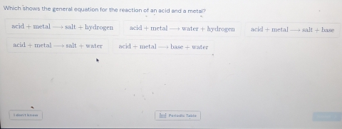 Which shows the general equation for the reaction of an acid and a metal?
acid+metal SB hydrogen 9c° metall water + hydrogen □ id+metal e|t- base
e|d+meta salt water ar d/ π DP= base + water
li dan't knew i:::i Pariodic Tabie