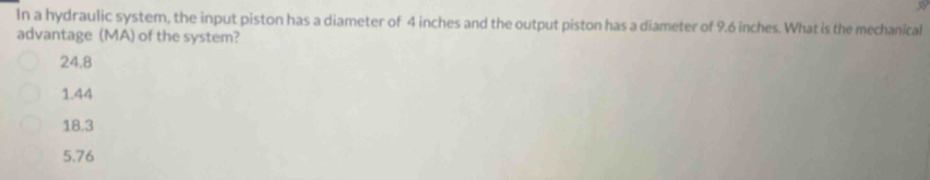 In a hydraulic system, the input piston has a diameter of 4 inches and the output piston has a diameter of 9.6 inches. What is the mechanical
advantage (MA) of the system?
24.8
1.44
18.3
5.76