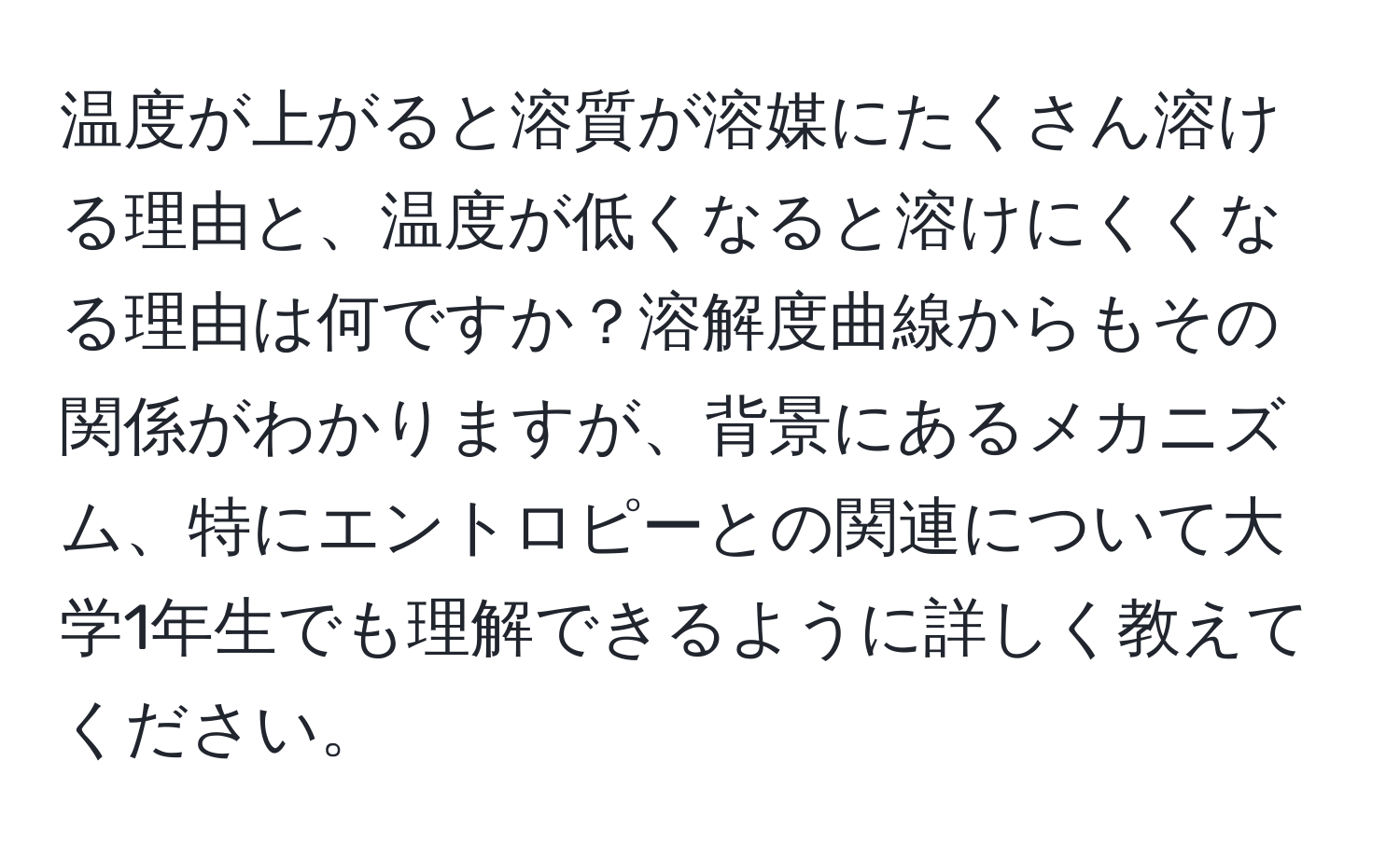 温度が上がると溶質が溶媒にたくさん溶ける理由と、温度が低くなると溶けにくくなる理由は何ですか？溶解度曲線からもその関係がわかりますが、背景にあるメカニズム、特にエントロピーとの関連について大学1年生でも理解できるように詳しく教えてください。