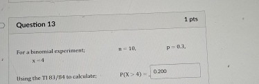 For a binomial experiment; n=10, p=0.3,
x-4
Using the TI 83/84 to calculate; P(X>4)= ().200