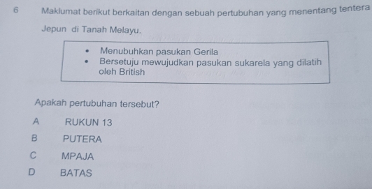 Maklumat berikut berkaitan dengan sebuah pertubuhan yang menentang tentera
Jepun di Tanah Melayu.
Menubuhkan pasukan Gerila
Bersetuju mewujudkan pasukan sukarela yang dilatih
oleh British
Apakah pertubuhan tersebut?
A RUKUN 13
B PUTERA
C MPAJA
D BATAS