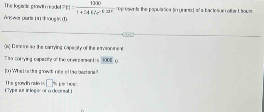 The logistic growth model P(t)= 1000/1+34.67e^(-0.337t)  represents the population (in grams) of a bacterium after t hours. 
Answer parts (a) throught (f). 
(a) Determine the carrying capacity of the environment. 
The carrying capacity of the environment is 1000 g. 
(b) What is the growth rate of the bacteria? 
The growth rate is □ % per hour. 
(Type an integer or a decimal.)