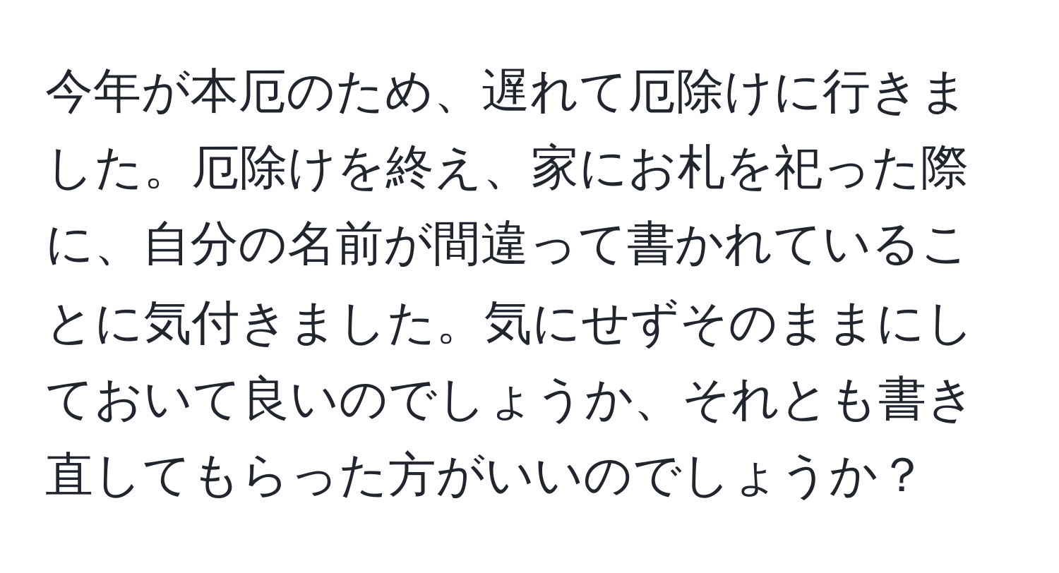 今年が本厄のため、遅れて厄除けに行きました。厄除けを終え、家にお札を祀った際に、自分の名前が間違って書かれていることに気付きました。気にせずそのままにしておいて良いのでしょうか、それとも書き直してもらった方がいいのでしょうか？