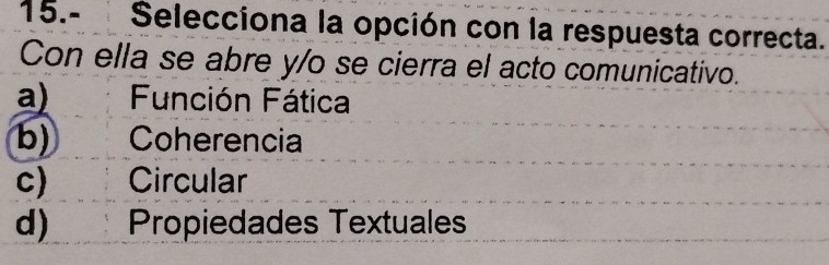 15.- Selecciona la opción con la respuesta correcta.
Con ella se abre y/o se cierra el acto comunicativo.
a) Función Fática
b) Coherencia
c) Circular
d) Propiedades Textuales