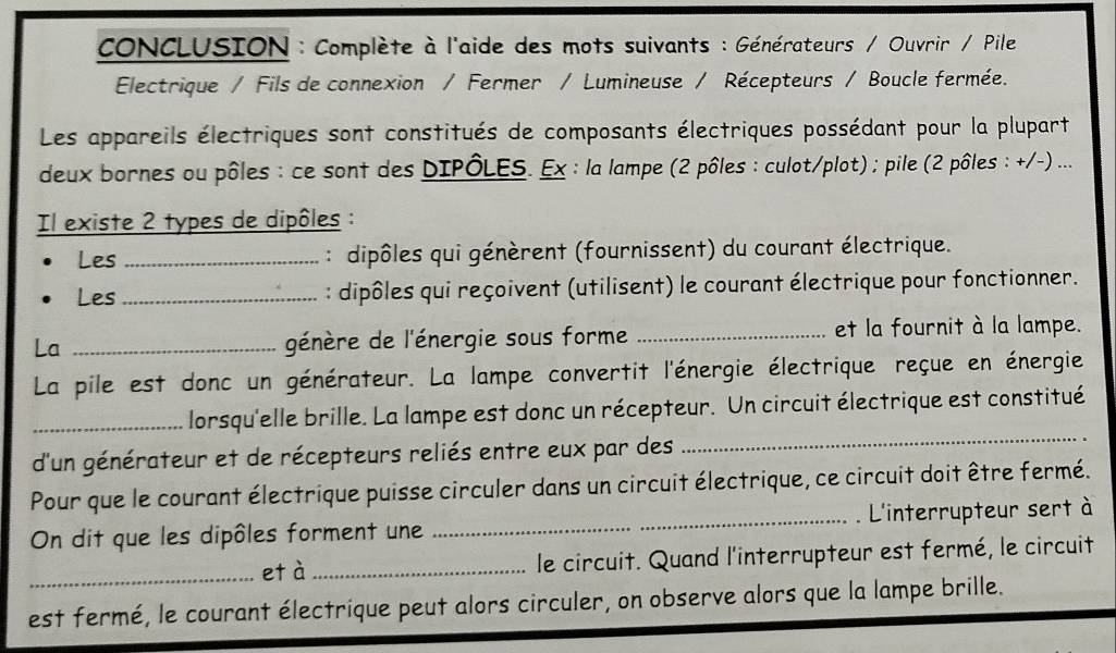 CONCLUSION : Complète à l'aide des mots suivants : Générateurs / Ouvrir / Pile 
Electrique / Fils de connexion / Fermer / Lumineuse / Récepteurs / Boucle fermée. 
Les appareils électriques sont constitués de composants électriques possédant pour la plupart 
deux bornes ou pôles : ce sont des DIPÔLES. Ex : la lampe (2 pôles : culot/plot) ; pile (2 pôles : +/-) ... 
Il existe 2 types de dipôles : 
Les _ : dipôles qui génèrent (fournissent) du courant électrique. 
Les _ : dipôles qui reçoivent (utilisent) le courant électrique pour fonctionner. 
La _génère de l'énergie sous forme _et la fournit à la lampe. 
La pile est donc un générateur. La lampe convertit l'énergie électrique reçue en énergie 
_ 
_lorsqu'elle brille. La lampe est donc un récepteur. Un circuit électrique est constitué 
d'un générateur et de récepteurs reliés entre eux par des 
Pour que le courant électrique puisse circuler dans un circuit électrique, ce circuit doit être fermé. 
On dit que les dipôles forment une _. L'interrupteur sert à 
_età_ le circuit. Quand l'interrupteur est fermé, le circuit 
est fermé, le courant électrique peut alors circuler, on observe alors que la lampe brille.