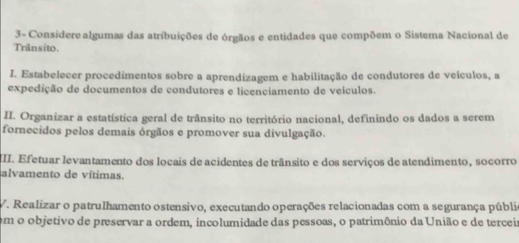 3- Considere algumas das atribuições de órgãos e entidades que compõem o Sistema Nacional de 
Trânsito. 
I. Estabelecer procedimentos sobre a aprendizagem e habilitação de condutores de veículos, a 
expedição de documentos de condutores e licenciamento de veículos. 
II. Organizar a estatística geral de trânsito no território nacional, definindo os dados a serem 
fornecidos pelos demais órgãos e promover sua divulgação. 
II. Efetuar levantamento dos locais de acidentes de trânsito e dos serviços de atendimento, socorro 
alvamento de vítimas. 
V. Realizar o patrulhamento ostensivo, executando operações relacionadas com a segurança públia 
em o objetivo de preservar a ordem, incolumidade das pessoas, o patrimônio da União e de terceir