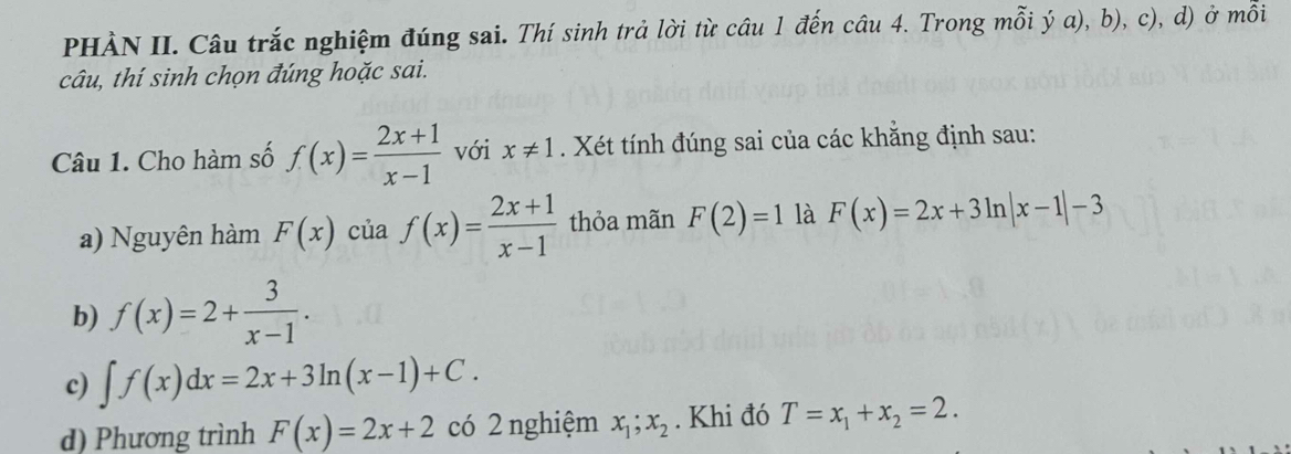 PHÀN II. Câu trắc nghiệm đúng sai. Thí sinh trả lời từ câu 1 đến câu 4. Trong mỗi ý a), b), c), d) ở mỗi
câu, thí sinh chọn đúng hoặc sai.
Câu 1. Cho hàm số f(x)= (2x+1)/x-1  với x!= 1. Xét tính đúng sai của các khẳng định sau:
a) Nguyên hàm F(x) của f(x)= (2x+1)/x-1  thỏa mãn F(2)=1 là F(x)=2x+3ln |x-1|-3
b) f(x)=2+ 3/x-1 .
c) ∈t f(x)dx=2x+3ln (x-1)+C. 
d) Phương trình F(x)=2x+2 có 2 nghiệm x_1; x_2. Khi đó T=x_1+x_2=2.