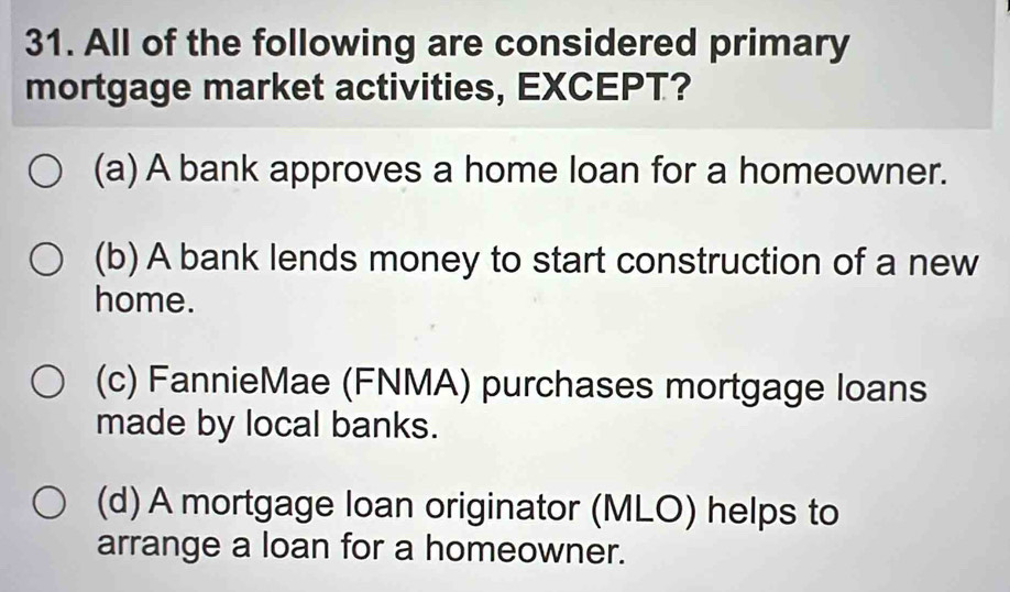 All of the following are considered primary
mortgage market activities, EXCEPT?
(a) A bank approves a home loan for a homeowner.
(b) A bank lends money to start construction of a new
home.
(c) FannieMae (FNMA) purchases mortgage loans
made by local banks.
(d) A mortgage loan originator (MLO) helps to
arrange a loan for a homeowner.