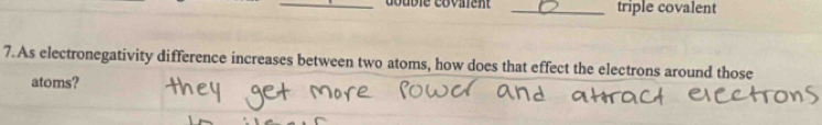 Gouble covaien _triple covalent 
7.As electronegativity difference increases between two atoms, how does that effect the electrons around those 
atoms?