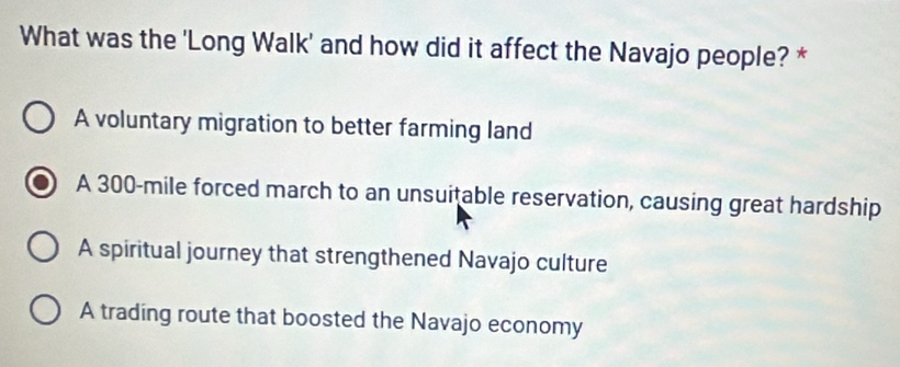 What was the 'Long Walk' and how did it affect the Navajo people? *
A voluntary migration to better farming land
A 300-mile forced march to an unsuitable reservation, causing great hardship
A spiritual journey that strengthened Navajo culture
A trading route that boosted the Navajo economy