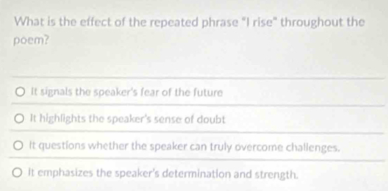 What is the effect of the repeated phrase “I rise" throughout the
poem?
It signals the speaker's fear of the future
It highlights the speaker's sense of doubt
It questions whether the speaker can truly overcome challenges.
it emphasizes the speaker's determination and strength.