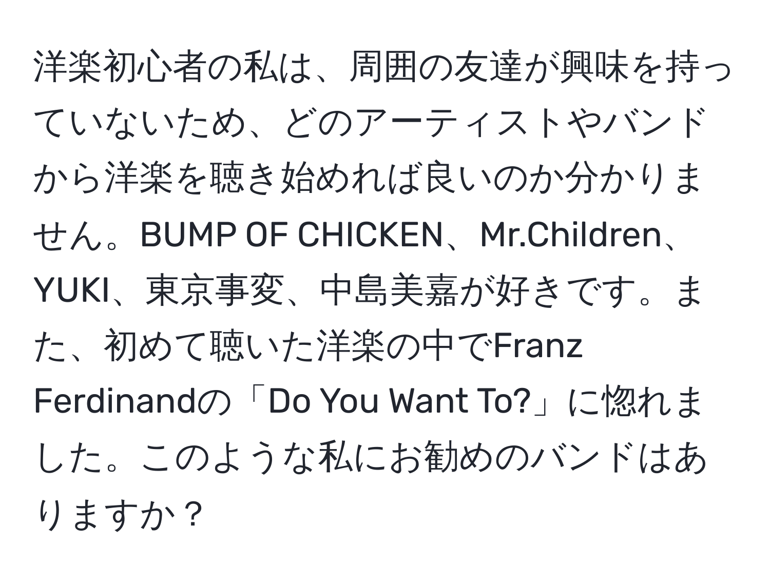 洋楽初心者の私は、周囲の友達が興味を持っていないため、どのアーティストやバンドから洋楽を聴き始めれば良いのか分かりません。BUMP OF CHICKEN、Mr.Children、YUKI、東京事変、中島美嘉が好きです。また、初めて聴いた洋楽の中でFranz Ferdinandの「Do You Want To?」に惚れました。このような私にお勧めのバンドはありますか？