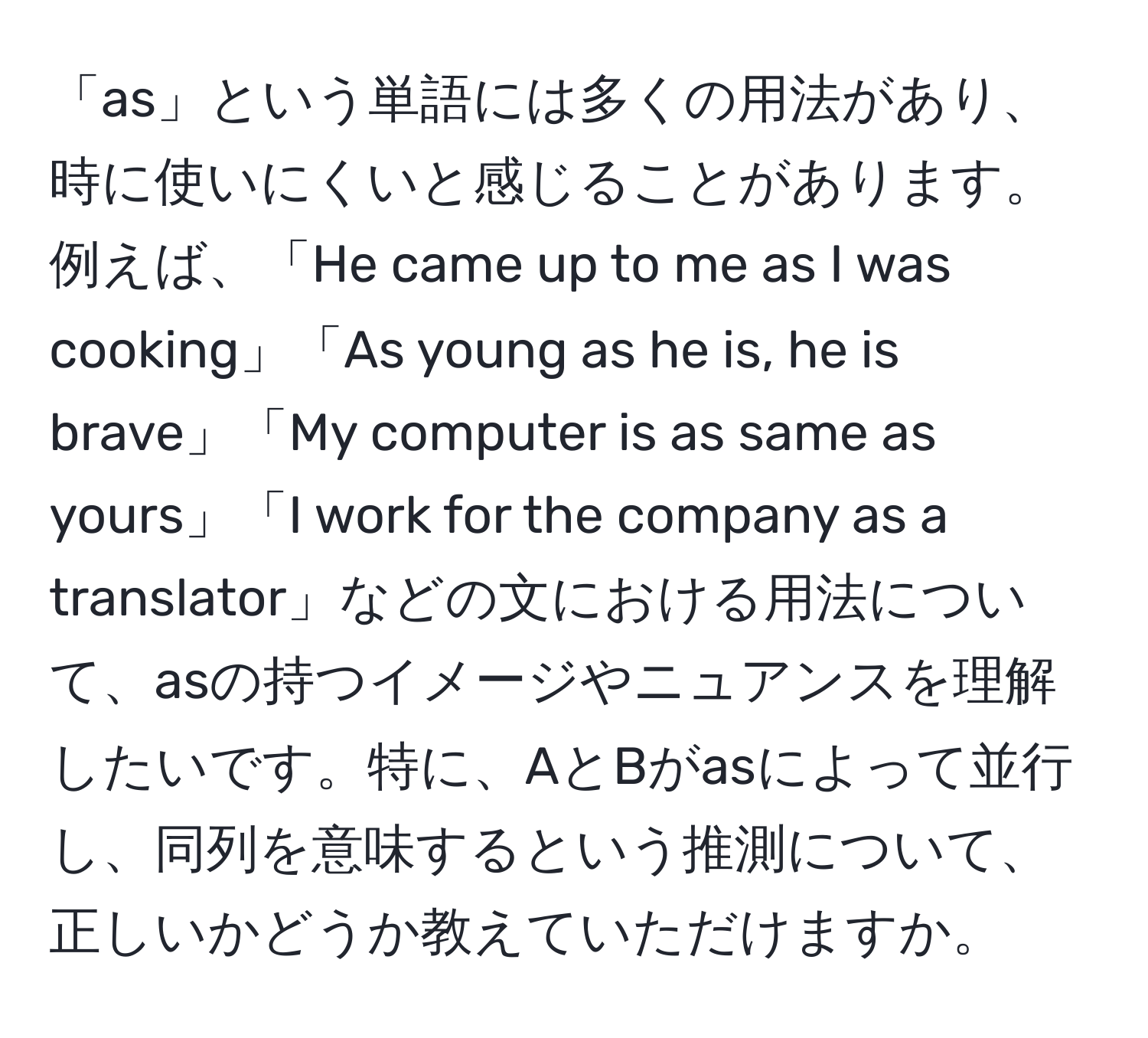 「as」という単語には多くの用法があり、時に使いにくいと感じることがあります。例えば、「He came up to me as I was cooking」「As young as he is, he is brave」「My computer is as same as yours」「I work for the company as a translator」などの文における用法について、asの持つイメージやニュアンスを理解したいです。特に、AとBがasによって並行し、同列を意味するという推測について、正しいかどうか教えていただけますか。