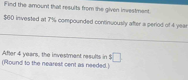 Find the amount that results from the given investment.
$60 invested at 7% compounded continuously after a period of 4 year
After 4 years, the investment results in $□. 
(Round to the nearest cent as needed.)