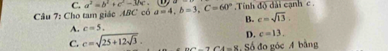 C. a^2=b^2+c^2-3bc. 
Câu 7: Cho tam giác ABC có a=4, b=3, C=60° a- Tính độ dài cạnh c.
B. c=sqrt(13).
A. c=5.
D. c=13.
C. c=sqrt(25+12sqrt 3). DC-7CA=8 Số đo góc A bằng