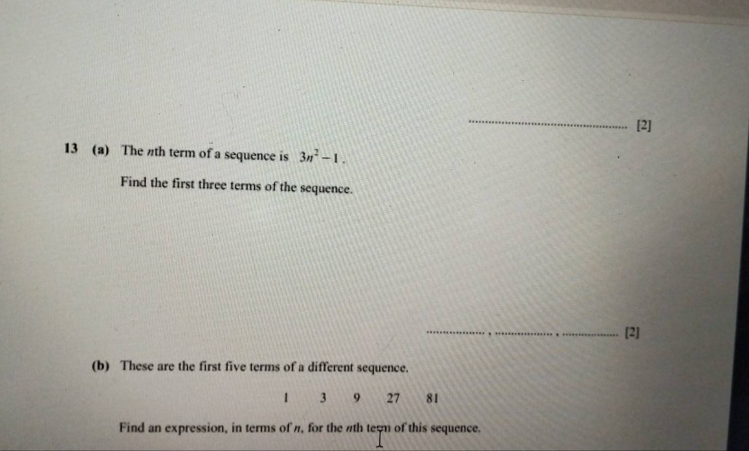 [2] 
13 (a) The th term of a sequence is 3n^2-1. 
Find the first three terms of the sequence. 
_[2] 
(b) These are the first five terms of a different sequence.
1 3 9 27 81
Find an expression, in terms of n, for the nth tern of this sequence.