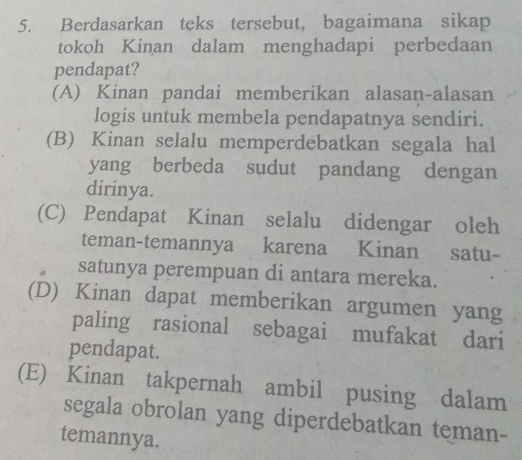 Berdasarkan teks tersebut, bagaimana sikap
tokoh Kinan dalam menghadapi perbedaan
pendapat?
(A) Kinan pandai memberikan alasan-alasan
logis untuk membela pendapatnya sendiri.
(B) Kinan selalu memperdebatkan segala hal
yang berbeda sudut pandang dengan
dirinya.
(C) Pendapat Kinan selalu didengar oleh
teman-temannya karena Kinan satu-
satunya perempuan di antara mereka.
(D) Kinan dapat memberikan argumen yang
paling rasional sebagai mufakat dari
pendapat.
(E) Kinan takpernah ambil pusing dalam
segala obrolan yang diperdebatkan teman-
temannya.