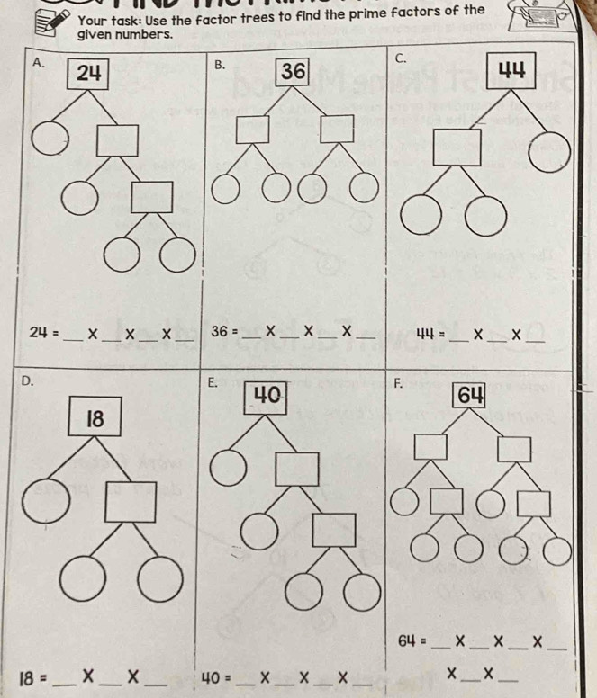 Your task: Use the factor trees to find the prime factors of the
given numbers.
B.
A. 24 36
24= _  X_  X_  X_  36= _  X_  X_  X_  44= _ X_ X_
E.
40
F.
64
64= _ X_ X_
_
I8= _ X_ X _ 40= _ _X_
_
_
_