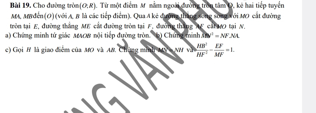 Cho đường tròn (O;R). Từ một điểm M nằm ngoài đường tròn tâm O, kẻ hai tiếp tuyến 
MA, MBđến(O) (với A, B là các tiếp điểm). Qua A kẻ đường thăng sông song với MO cắt đường 
tròn tại E, đường thắng ME cắt đường tròn tại F, đường thắng AF cắt MO tại N. 
a) Chứng minh tứ giác MAOB nội tiếp đường tròn. b) Chứng minh MN^2=NF.NA. 
c) Gọi H là giao điểm của MO và AB. Chứng minh / MN=NH va HB^2/HF^2 - EF/MF =1.