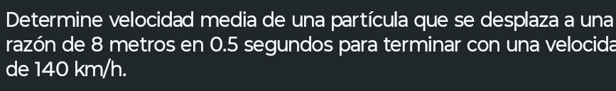 Determine velocidad media de una partícula que se desplaza a una 
razón de 8 metros en 0.5 segundos para terminar con una velocida 
de 140 km/h.