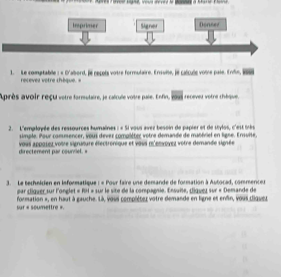 ormblaire. Après Pavoir signe, vous devez le dannes à Mare-Élame . 
1. Le comptable : « D' abord, Je reçois votre formulaire. Ensuite, je calcule votre paie. Enfin, vous 
recevez votre chèque. » 
Après avoir reçu votre formulaire, je calcule votre paie. Enfin, vous recevez votre chèque. 
2. L'employée des ressources humaines : « Si vous avez besoin de papier et de stylos, c'est très 
simple. Pour commencer, vous devez compléter votre demande de matériel en ligne. Ensuite, 
vous apposez votre signature électronique et vous m'envovez votre demande signée 
directement par courriel.» 
3. Le technicien en informatique : « Pour faire une demande de formation à Autocad, commencez 
par cliquer sur l'onglet « RH » sur le site de la compagnie. Ensuite, cliquez sur « Demande de 
formation », en haut à gauche. Là, vous complétez votre demande en ligne et enfin, vous cliquez 
sur « soumettre ».