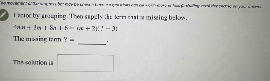 The movement of the progress bar may be uneven because questions can be worth more or less (including zero) depending on your answer. 
Factor by grouping. Then supply the term that is missing below.
4mn+3m+8n+6=(m+2)(?+3)
The missing term ? = 
_. 
The solution is □