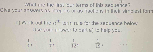 n^2
What are the first four terms of this sequence? 
Give your answers as integers or as fractions in their simplest form 
b) Work out the n^(th) term rule for the sequence below. 
Use your answer to part a) to help you.
 1/4 ,  1/7 ,  1/12   1/19 , …