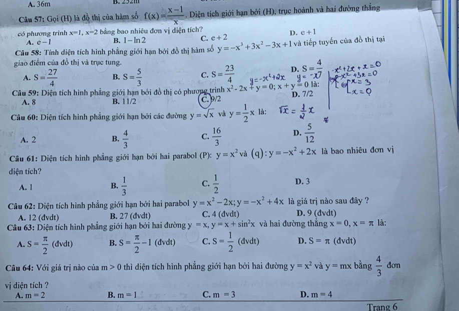 A. 36m B. 2521
Câu 57: Gọi (H) là đồ thị của hàm số f(x)= (x-1)/x  - . Diện tích giới hạn bởi (H), trục hoành và hai đường thẳng
có phương trình x=1,x=2 bằng bao nhiêu đơn vị diện tích?
A. e-1
B. 1-ln 2
C. e+2 D. e+1
Câu 58: Tính diện tích hình phẳng giới hạn bởi đồ thị hàm số y=-x^3+3x^2-3x+1 và tiếp tuyến của đồ thị tại
giao điểm của đồ thị và trục tung.
D beginarrayr .S= 4/y= y=-endarray
B.
C.
A. S= 27/4  S= 5/3  S= 23/4  là:
Câu 59: Diện tích hình phẳng giới hạn bởi đồ thị có phương trình x^2-2x+y=0;x+y=0 D. 7/2
A. 8 B. 11/2 C. 9/2
Câu 60: Diện tích hình phẳng giới hạn bởi các đường y=sqrt(x) và y= 1/2 x là:
C.
A. 2 B.  4/3   16/3 
D.  5/12 
Câu 61: Diện tích hình phẳng giới hạn bởi hai parabol (P): y=x^2 và (q): y=-x^2+2x là bao nhiêu đơn vị
diện tích?
C.
A. 1 B.  1/3   1/2 
D. 3
Câu 62: Diện tích hình phẳng giới hạn bởi hai parabol y=x^2-2x;y=-x^2+4x là giá trị nào sau đây ?
A. 12 (đvdt) B. 27 (đvdt) C. 4 (đvdt) D. 9 (đvdt)
Câu 63: Diện tích hình phẳng giới hạn bởi hai đường y=x,y=x+sin^2x và hai đường thắng x=0,x=π là:
A. S= π /2 (dvd t) B. S= π /2 -1 (đvdt) C. S= 1/2  (đvdt) D. S=π (đvdt)
Câu 64: Với giá trị nào của m>0 thì diện tích hình phẳng giới hạn bởi hai đường y=x^2 và y=mx bằng  4/3  đơn
vị diện tích ?
A. m=2 B. m=1 C. m=3 D. m=4
Trang 6