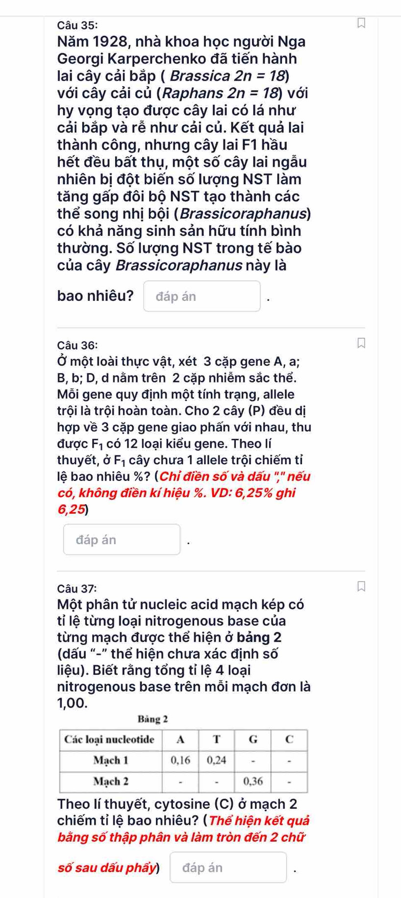 Năm 1928, nhà khoa học người Nga
Georgi Karperchenko đã tiến hành
lai cây cải bắp ( Brassica 2n=18)
với cây cải củ (Raphans 2n=18) với
hy vọng tạo được cây lai có lá như
cải bắp và rễ như cải củ. Kết quả lai
thành công, nhưng cây lai F1 hầu
hết đều bất thụ, một số cây lai ngẫu
nhiên bị đột biến số lượng NST làm
tăng gấp đôi bộ NST tạo thành các
thể song nhị bội (Brassicoraphanus)
có khả năng sinh sản hữu tính bình
thường. Số lượng NST trong tế bào
của cây Brassicoraphanus này là
bao nhiêu? đáp án
Câu 36:
Ở một loài thực vật, xét 3 cặp gene A, a;
B, b; D, d nằm trên 2 cặp nhiễm sắc thể.
Mỗi gene quy định một tính trạng, allele
trội là trội hoàn toàn. Cho 2 cây (P) đều dị
hợp về 3 cặp gene giao phấn với nhau, thu
được F_1 có 12 loại kiểu gene. Theo lí
thuyết, ở F_1 cây chưa 1 allele trội chiếm tỉ
lệ bao nhiêu %? (Chỉ điền số và dấu ',' nếu
có, không điền kí hiệu %. VD: 6,25% ghi
6,25)
đáp án
Câu 37:
Một phân tử nucleic acid mạch kép có
tỉ lệ từng loại nitrogenous base của
từng mạch được thể hiện ở bảng 2
(dấu “-” thể hiện chưa xác định số
liệu). Biết rằng tổng tỉ lệ 4 loại
nitrogenous base trên mỗi mạch đơn là
1,00.
Bāng 2
Theo lí thuyết, cytosine (C) ở mạch 2
chiếm tỉ lệ bao nhiêu? (Thể hiện kết quả
bằng số thập phân và làm tròn đến 2 chữ
số sau dấu phẩy) đáp án