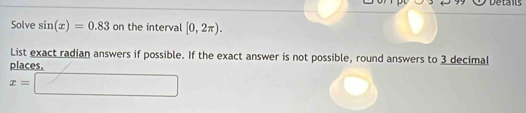 Details 
Solve sin (x)=0.83 on the interval [0,2π ). 
List exact radian answers if possible. If the exact answer is not possible, round answers to 3 decimal 
places.
x=□