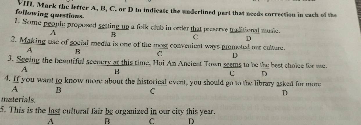 Mark the letter A, B, C, or D to indicate the underlined part that needs correction in each of the
following questions.
1. Some people proposed setting up a folk club in order that preserve traditional music.
A
B
C
D
2. Making use of social media is one of the most convenient ways promoted our culture.
A
B
C
D
3. Seeing the beautiful scenery at this time, Hoi An Ancient Town seems to be the best choice for me.
A
B
C D
4. If you want to know more about the historical event, you should go to the library asked for more
A
B
C
D
materials.
5. This is the last cultural fair be organized in our city this year.
A
B
C
D