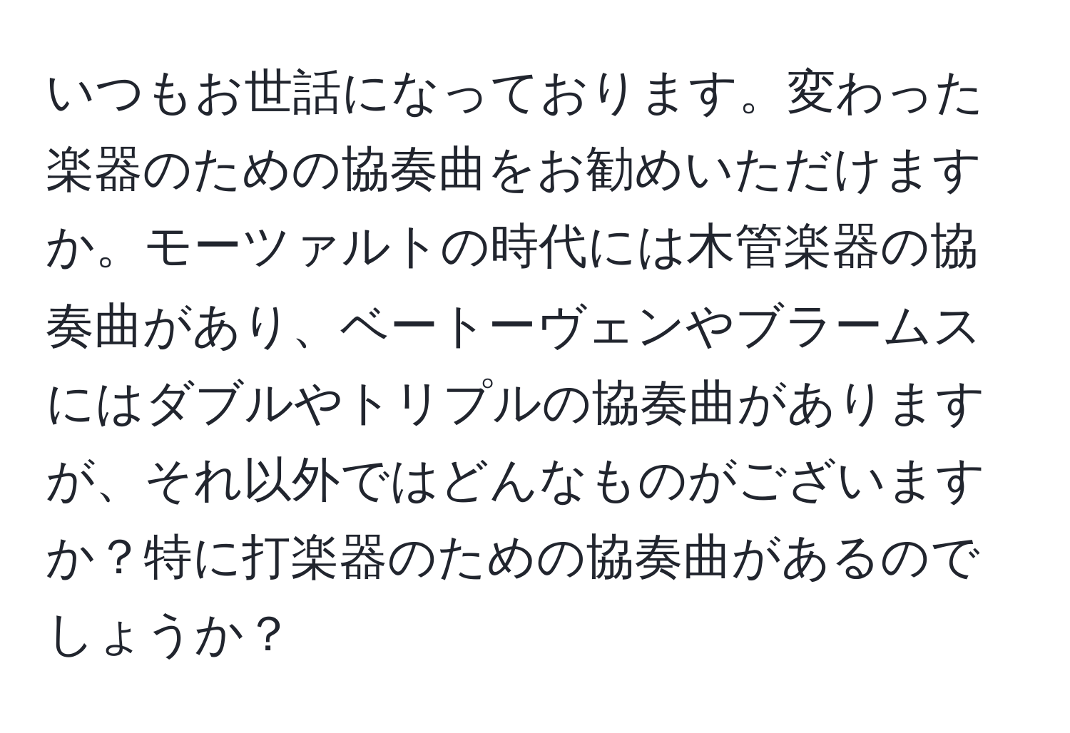 いつもお世話になっております。変わった楽器のための協奏曲をお勧めいただけますか。モーツァルトの時代には木管楽器の協奏曲があり、ベートーヴェンやブラームスにはダブルやトリプルの協奏曲がありますが、それ以外ではどんなものがございますか？特に打楽器のための協奏曲があるのでしょうか？