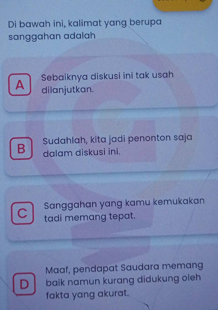 Di bawah ini, kalimat yang berupa
sanggahan adalah
Sebaiknya diskusi ini tak usah
A dilanjutkan.
Sudahlah, kita jadi penonton saja
B dalam diskusi ini.
Sanggahan yang kamu kemukakan
C tadi memang tepat.
Maaf, pendapat Saudara memang
D baik namun kurang didukung oleh
fakta yang akurat.